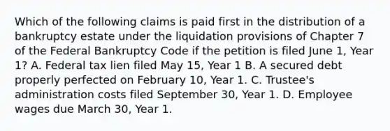 Which of the following claims is paid first in the distribution of a bankruptcy estate under the liquidation provisions of Chapter 7 of the Federal Bankruptcy Code if the petition is filed June 1, Year 1? A. Federal tax lien filed May 15, Year 1 B. A secured debt properly perfected on February 10, Year 1. C. Trustee's administration costs filed September 30, Year 1. D. Employee wages due March 30, Year 1.