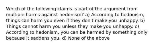 Which of the following claims is part of the argument from multiple harms against hedonism? a) According to hedonism, things can harm you even if they don't make you unhappy. b) Things cannot harm you unless they make you unhappy. c) According to hedonism, you can be harmed by something only because it saddens you. d) None of the above