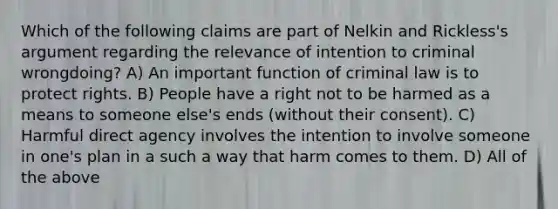 Which of the following claims are part of Nelkin and Rickless's argument regarding the relevance of intention to criminal wrongdoing? A) An important function of criminal law is to protect rights. B) People have a right not to be harmed as a means to someone else's ends (without their consent). C) Harmful direct agency involves the intention to involve someone in one's plan in a such a way that harm comes to them. D) All of the above