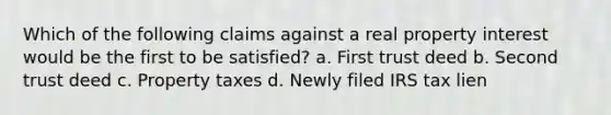 Which of the following claims against a real property interest would be the first to be satisfied? a. First trust deed b. Second trust deed c. Property taxes d. Newly filed IRS tax lien