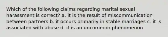 Which of the following claims regarding marital sexual harassment is correct? a. it is the result of miscommunication between partners b. it occurs primarily in stable marriages c. it is associated with abuse d. it is an uncommon phenomenon