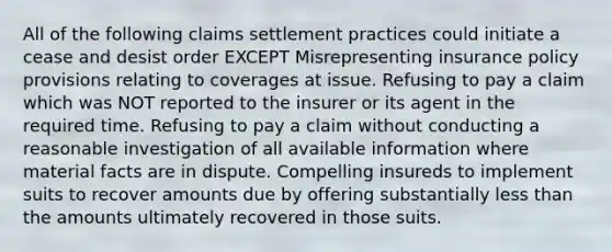 All of the following claims settlement practices could initiate a cease and desist order EXCEPT Misrepresenting insurance policy provisions relating to coverages at issue. Refusing to pay a claim which was NOT reported to the insurer or its agent in the required time. Refusing to pay a claim without conducting a reasonable investigation of all available information where material facts are in dispute. Compelling insureds to implement suits to recover amounts due by offering substantially less than the amounts ultimately recovered in those suits.