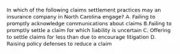 In which of the following claims settlement practices may an insurance company in North Carolina engage? A. Failing to promptly acknowledge communications about claims B.Failing to promptly settle a claim for which liability is uncertain C. Offering to settle claims for less than due to encourage litigation D. Raising policy defenses to reduce a claim