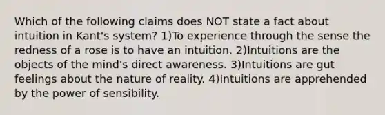 Which of the following claims does NOT state a fact about intuition in Kant's system? 1)To experience through the sense the redness of a rose is to have an intuition. 2)Intuitions are the objects of the mind's direct awareness. 3)Intuitions are gut feelings about the nature of reality. 4)Intuitions are apprehended by the power of sensibility.