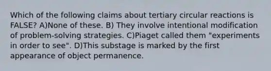 Which of the following claims about tertiary circular reactions is FALSE? A)None of these. B) They involve intentional modification of problem-solving strategies. C)Piaget called them "experiments in order to see". D)This substage is marked by the first appearance of object permanence.