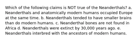 Which of the following claims is NOT true of the Neanderthals? a. Neanderthals and anatomically modern humans occupied Europe at the same time. b. Neanderthals tended to have smaller brains than do modern humans. c. Neanderthal bones are not found in Africa d. Neanderthals were extinct by 30,000 years ago. e. Neanderthals interbred with the ancestors of modern humans.