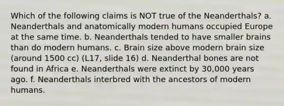 Which of the following claims is NOT true of the Neanderthals? a. Neanderthals and anatomically modern humans occupied Europe at the same time. b. Neanderthals tended to have smaller brains than do modern humans. c. Brain size above modern brain size (around 1500 cc) (L17, slide 16) d. Neanderthal bones are not found in Africa e. Neanderthals were extinct by 30,000 years ago. f. Neanderthals interbred with the ancestors of modern humans.