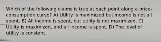 Which of the following claims is true at each point along a price-consumption curve? A) Utility is maximized but income is not all spent. B) All income is spent, but utility is not maximized. C) Utility is maximized, and all income is spent. D) The level of utility is constant.