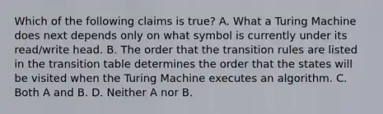 Which of the following claims is true? A. What a Turing Machine does next depends only on what symbol is currently under its read/write head. B. The order that the transition rules are listed in the transition table determines the order that the states will be visited when the Turing Machine executes an algorithm. C. Both A and B. D. Neither A nor B.