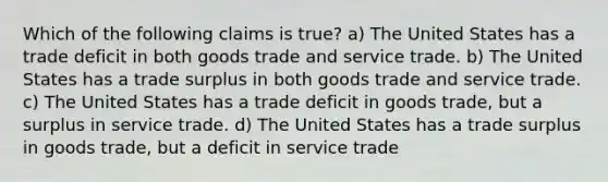 Which of the following claims is true? a) The United States has a trade deficit in both goods trade and service trade. b) The United States has a trade surplus in both goods trade and service trade. c) The United States has a trade deficit in goods trade, but a surplus in service trade. d) The United States has a trade surplus in goods trade, but a deficit in service trade