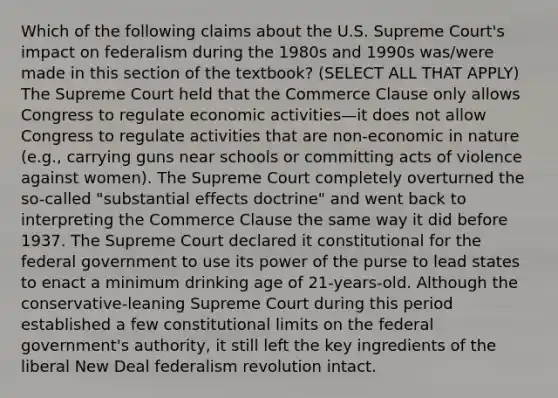 Which of the following claims about the U.S. Supreme Court's impact on federalism during the 1980s and 1990s was/were made in this section of the textbook? (SELECT ALL THAT APPLY) The Supreme Court held that the Commerce Clause only allows Congress to regulate economic activities—it does not allow Congress to regulate activities that are non-economic in nature (e.g., carrying guns near schools or committing acts of violence against women). The Supreme Court completely overturned the so-called "substantial effects doctrine" and went back to interpreting the Commerce Clause the same way it did before 1937. The Supreme Court declared it constitutional for the federal government to use its power of the purse to lead states to enact a minimum drinking age of 21-years-old. Although the conservative-leaning Supreme Court during this period established a few constitutional limits on the federal government's authority, it still left the key ingredients of the liberal New Deal federalism revolution intact.