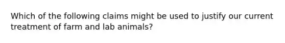 Which of the following claims might be used to justify our current treatment of farm and lab animals?