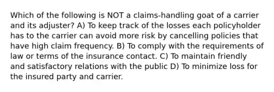 Which of the following is NOT a claims-handling goat of a carrier and its adjuster? A) To keep track of the losses each policyholder has to the carrier can avoid more risk by cancelling policies that have high claim frequency. B) To comply with the requirements of law or terms of the insurance contact. C) To maintain friendly and satisfactory relations with the public D) To minimize loss for the insured party and carrier.