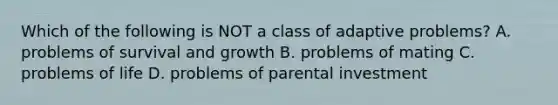 Which of the following is NOT a class of adaptive problems? A. problems of survival and growth B. problems of mating C. problems of life D. problems of parental investment