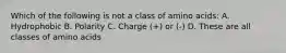 Which of the following is not a class of amino acids: A. Hydrophobic B. Polarity C. Charge (+) or (-) D. These are all classes of amino acids