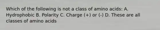 Which of the following is not a class of amino acids: A. Hydrophobic B. Polarity C. Charge (+) or (-) D. These are all classes of amino acids