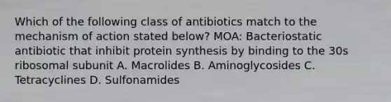 Which of the following class of antibiotics match to the mechanism of action stated below? MOA: Bacteriostatic antibiotic that inhibit protein synthesis by binding to the 30s ribosomal subunit A. Macrolides B. Aminoglycosides C. Tetracyclines D. Sulfonamides