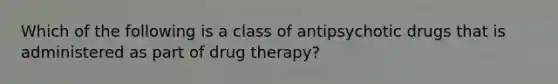 Which of the following is a class of antipsychotic drugs that is administered as part of drug therapy?