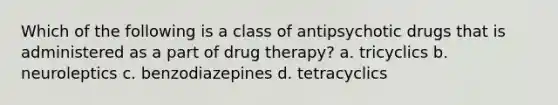 Which of the following is a class of antipsychotic drugs that is administered as a part of drug therapy? a. tricyclics b. neuroleptics c. benzodiazepines d. tetracyclics