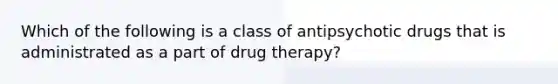 Which of the following is a class of antipsychotic drugs that is administrated as a part of drug therapy?