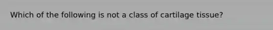 Which of the following is not a class of cartilage tissue?