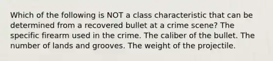 Which of the following is NOT a class characteristic that can be determined from a recovered bullet at a crime scene? The specific firearm used in the crime. The caliber of the bullet. The number of lands and grooves. The weight of the projectile.