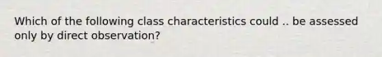 Which of the following class characteristics could .. be assessed only by direct observation?