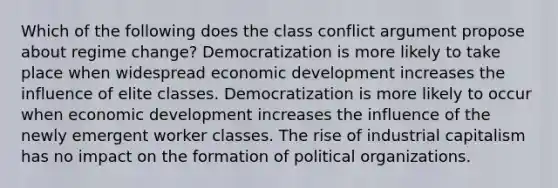 Which of the following does the class conflict argument propose about regime change? Democratization is more likely to take place when widespread economic development increases the influence of elite classes. Democratization is more likely to occur when economic development increases the influence of the newly emergent worker classes. The rise of industrial capitalism has no impact on the formation of political organizations.