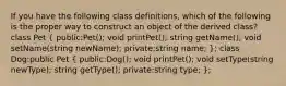 If you have the following class definitions, which of the following is the proper way to construct an object of the derived class? class Pet ( public:Pet(); void printPet(); string getName(); void setName(string newName); private:string name; ); class Dog:public Pet ( public:Dog(); void printPet(); void setType(string newType); string getType(); private:string type; );