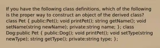 If you have the following class definitions, which of the following is the proper way to construct an object of the derived class? class Pet ( public:Pet(); void printPet(); string getName(); void setName(string newName); private:string name; ); class Dog:public Pet ( public:Dog(); void printPet(); void setType(string newType); string getType(); private:string type; );