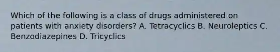 Which of the following is a class of drugs administered on patients with anxiety disorders? A. Tetracyclics B. Neuroleptics C. Benzodiazepines D. Tricyclics