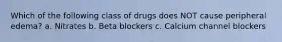 Which of the following class of drugs does NOT cause peripheral edema? a. Nitrates b. Beta blockers c. Calcium channel blockers