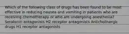 Which of the following class of drugs has been found to be most effective in reducing nausea and vomiting in patients who are receiving chemotherapy or who are undergoing anesthesia? Seratonin antagonists H2 receptor antagonists Anticholinergic drugs H1 receptor antagonists