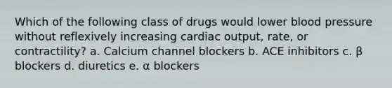 Which of the following class of drugs would lower blood pressure without reflexively increasing cardiac output, rate, or contractility? a. Calcium channel blockers b. ACE inhibitors c. β blockers d. diuretics e. α blockers