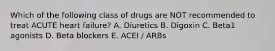 Which of the following class of drugs are NOT recommended to treat ACUTE heart failure? A. Diuretics B. Digoxin C. Beta1 agonists D. Beta blockers E. ACEI / ARBs