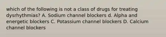 which of the following is not a class of drugs for treating dysrhythmias? A. Sodium channel blockers d. Alpha and energetic blockers C. Potassium channel blockers D. Calcium channel blockers