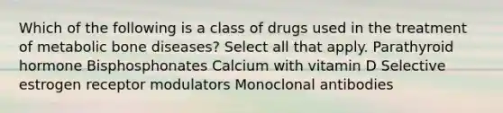 Which of the following is a class of drugs used in the treatment of metabolic bone diseases? Select all that apply. Parathyroid hormone Bisphosphonates Calcium with vitamin D Selective estrogen receptor modulators Monoclonal antibodies