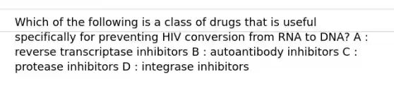 Which of the following is a class of drugs that is useful specifically for preventing HIV conversion from RNA to DNA? A : reverse transcriptase inhibitors B : autoantibody inhibitors C : protease inhibitors D : integrase inhibitors