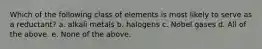 Which of the following class of elements is most likely to serve as a reductant? a. alkali metals b. halogens c. Nobel gases d. All of the above. e. None of the above.