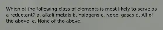 Which of the following class of elements is most likely to serve as a reductant? a. alkali metals b. halogens c. Nobel gases d. All of the above. e. None of the above.