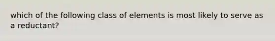 which of the following class of elements is most likely to serve as a reductant?