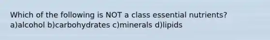 Which of the following is NOT a class essential nutrients? a)alcohol b)carbohydrates c)minerals d)lipids