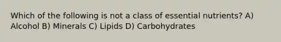 Which of the following is not a class of essential nutrients? A) Alcohol B) Minerals C) Lipids D) Carbohydrates