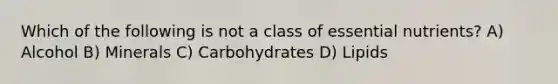 Which of the following is not a class of essential nutrients? A) Alcohol B) Minerals C) Carbohydrates D) Lipids