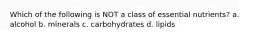 Which of the following is NOT a class of essential nutrients? a. alcohol b. minerals c. carbohydrates d. lipids