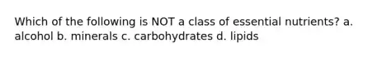 Which of the following is NOT a class of essential nutrients? a. alcohol b. minerals c. carbohydrates d. lipids