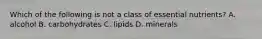 Which of the following is not a class of essential nutrients? A. alcohol B. carbohydrates C. lipids D. minerals