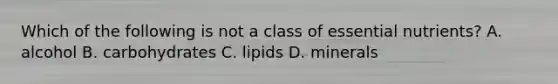 Which of the following is not a class of essential nutrients? A. alcohol B. carbohydrates C. lipids D. minerals