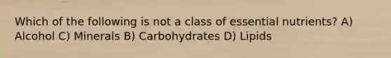 Which of the following is not a class of <a href='https://www.questionai.com/knowledge/kJuYI6BpxO-essential-nutrients' class='anchor-knowledge'>essential nutrients</a>? A) Alcohol C) Minerals B) Carbohydrates D) Lipids