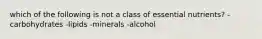 which of the following is not a class of essential nutrients? -carbohydrates -lipids -minerals -alcohol